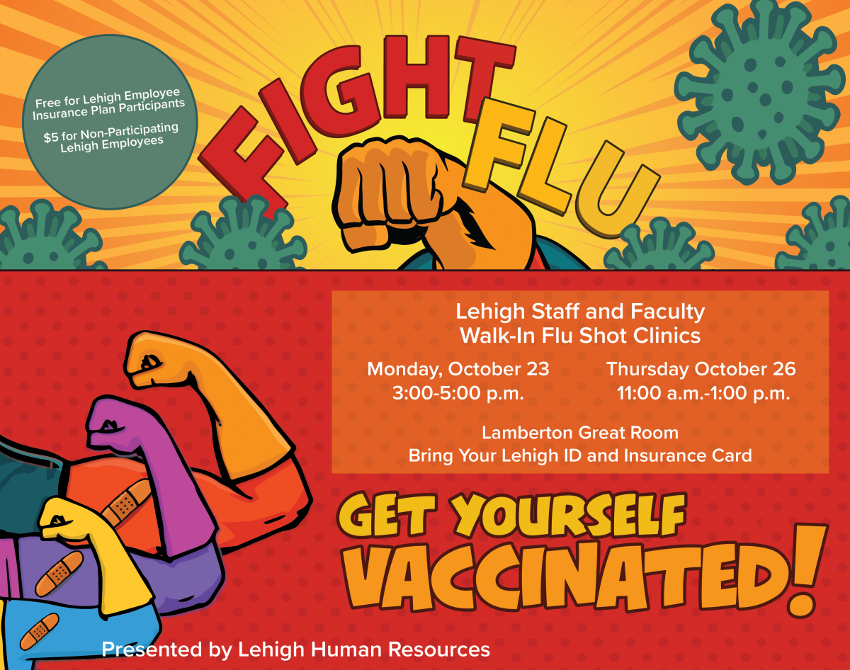 Walk In Flu Shot Clinic for staff and faculty October 23 3 to 5 pm and October 26 11 am to 1 pm - location is Lamberton Great Room for both days. Free for staff and faculty who participate in Lehigh's insurance plan. 5 dollars for non-participating employees. call Lehigh HR at 610-758-3900 for more information