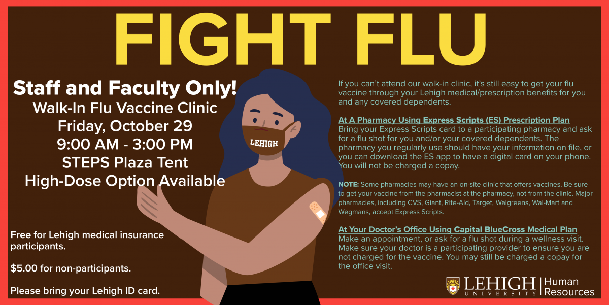 Fight Flu!  Walk-In Flu Vaccine Clinic for Staff and Faculty Only  Friday October 29th from 9:00 AM to 3:00 PM  At the STEPS tent  High-Dose Option Available  Free for Lehigh medical insurance participants. Five dollars for non-participants. Please Bring your Lehigh Identification Card  If you can’t attend our walk-in clinic, it’s still easy to get your flu vaccine through your Lehigh medical/prescription benefits for you and any covered dependents. At A Pharmacy Using Express Scripts (ES) Prescription Plan Bring your Express Scripts card to a participating pharmacy and ask for a flu shot for you and/or your covered dependents. The pharmacy you regularly use should have your information on file, or you can download the ES app to have a digital card on your phone. You will not be charged a copay. NOTE: Some pharmacies may have an on-site clinic that o ers vaccines. Be sure to get your vaccine from the pharmacist at the pharmacy, not from the clinic. Major pharmacies, including CVS, Giant, Rite-Aid, Target, Walgreens, Wal-Mart and Wegmans, accept Express Scripts. At Your Doctor’s O ce Using Capital BlueCross Medical Plan Make an appointment, or ask for a flu shot during a wellness visit. Make sure your doctor is a participating provider to ensure you are not charged for the vaccine. You may still be charged a copay for the office visit.    ​