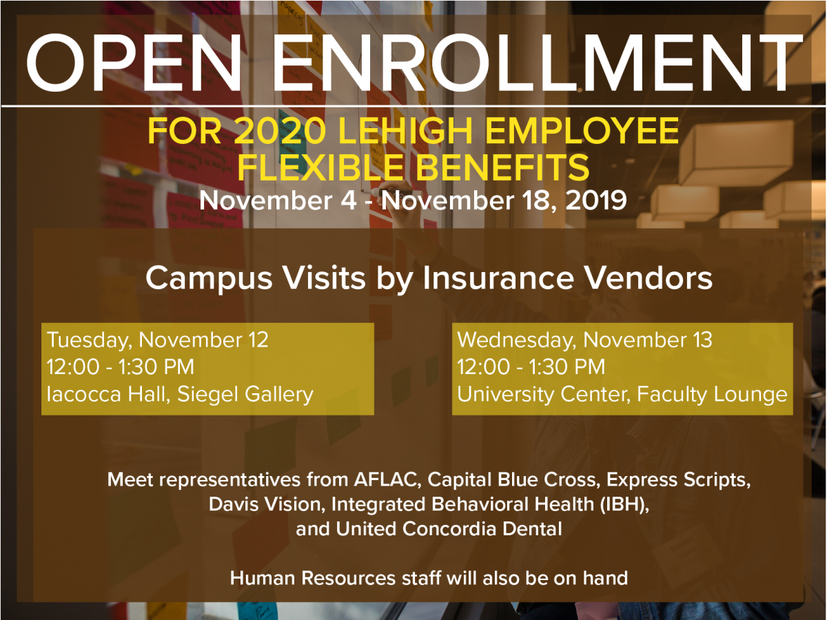 Open Enrollment for 2020 flexible benefits. Vendor visits on campus featuring all major insurance providers. Tuesday November 12 from 12:00 noon to 1:30 pm, Iacocca Hall, Siegel Gallery. Wednesday November 13 from 12:00 noon to 1:30 pm, university center, faculty lounge. Vendors attending include Capital Blue Cross, AFLAC, Davis Vision, United Concordia Dental and more. Human Resources staff will also be on hand to answer questions. for More information, call Human Resources at 610-758-3900